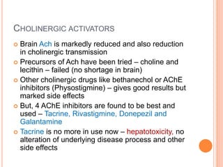 Cholinergic activators
– Brain Ach is markedly reduced and also reduction in cholinergic transmission
– Precursors of Ach have been tried – choline and lecithin – failed (no shortage in
brain)
– Other cholinergic drugs like bethanechol or AChE inhibitors (Physostigmine) –
gives good results but marked side effects
– But, 4 AChE inhibitors are found to be best and used – Tacrine, Rivastigmine,
Donepezil and Galantamine
– Tacrine is no more in use now – hepatotoxicity, no alteration of underlying
disease process and other side effects
 