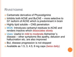 Rivastigmine
– Carbamate derivative of Physostigmine
– Inhibits both AChE and BuChE – more selective to G1 isoform of AChE which is
predominant in brain
– Highly lipid soluble – CNS penetration
– MOA: Introduces carbamyl residues to AChE and renders inactive which dissociates
slowly
– Uses: Useful in mild to moderate Alzheimer`s disease – other symptoms like apathy,
delusion and hallucination etc. are also improved
– But, disease progression is not stopped
– Available as 1.5, 3, 4.5, 6 mg caps (twice daily)
 