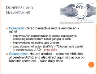 Donepezil and
Galantamine
– Donepezil: Cerebroselective and reversible anti-AChE
– Improves Ach concentration in cortex especially in projecting neurons from basal
ganglia to cortx
– Improvement maintains upto 2 years
– Long duration of action (half life – 70 hours) and usefull in severe cases of AD – once
daily
– Galantamine: Natural alkaloid – selective inhibition of cerebral AChE and also
direct agonistic action on Nicotinic receptors – twice daily dose
 