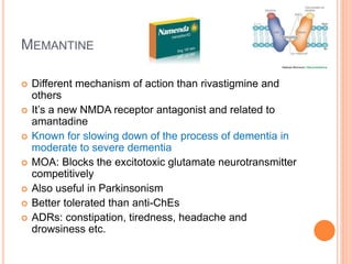 Memantine
– Different mechanism of action than rivastigmine and others
– It’s a new NMDA receptor antagonist and related to amantadine
– Known for slowing down of the process of dementia in moderate to severe
dementia
– MOA: Blocks the excitotoxic glutamate neurotransmitter competitively
– Also useful in Parkinsonism
– Better tolerated than anti-ChEs
– ADRs: constipation, tiredness, headache and drowsiness etc.
 