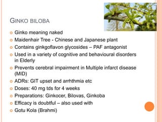 Ginko biloba
– Ginko meaning naked
– Maidenhair Tree - Chinese and Japanese plant
– Contains ginkgoflavon glycosides – PAF antagonist
– Used in a variety of cognitive and behavioural disorders in Elderly
– Prevents cerebral impairment in Multiple infarct disease (MID)
– ADRs: GIT upset and arrhthmia etc
– Doses: 40 mg tds for 4 weeks
– Preparations: Ginkocer, Bilovas, Ginkoba
– Efficacy is doubtful – also used with
– Gotu Kola (Brahmi)
 