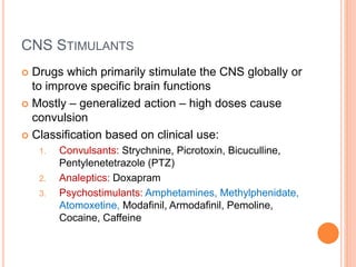 CNS Stimulants
– Drugs which primarily stimulate the CNS globally or to improve specific brain
functions
– Mostly – generalized action – high doses cause convulsion
– Classification based on clinical use:
1. Convulsants: Strychnine, Picrotoxin, Bicuculline, Pentylenetetrazole (PTZ)
2. Analeptics: Doxapram
3. Psychostimulants: Amphetamines, Methylphenidate, Atomoxetine, Modafinil,
Armodafinil, Pemoline, Cocaine, Caffeine
 