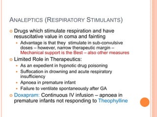 Analeptics (Respiratory
Stimulants)
– Drugs which stimulate respiration and have resuscitative value in coma and fainting
– Advantage is that they stimulate in sub-convulsive doses – however, narrow therapeutic
margin – Mechanical support is the Best – also other measures
– Limited Role in Therapeutics:
– As an expedient in hypnotic drug poisoning
– Suffocation in drowning and acute respiratory insufficiency
– Apnoea in premature infant
– Failure to ventilate spontaneously after GA
– Doxapram: Continuous IV infusion – apnoea in premature infants not responding to
Theophylline
 
