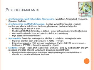 Psychostimulants
– Amphetamines, Methylphenidate, Atomoxetine, Modafinil, Armodafinil, Pemoline, Cocaine, Caffeine
– Amphetamines and Methylphenidate: Central sympathomimetics – higher central: peripheral activity ---- dextroamphetamine,
methamphetamine
– By releasing NA and DA in brain
– Used in ADHD (Methylphenidate is better) – lesser tachycardia and growth retardation
– Also used in adults for conc and attention deficit and narcolepsy
– High doses produce convulsions
– Atomoxetine: Selective NA reuptake inhibitor – unrelated to amphetamine
– Improves attention span and behaviour in ADHD - >6years
– Extensive metabolizer (EM) and poor metabolizers (PM) in CYP2D6 polymorphism – inhibitors of CYP2D6 – fluoxetine, paroxetine – toxicity
– Modafinil: Newer – night shift (call centre) workers – acts by inhibiting NA and DA reuptake and also altering GABA and glutamate concentration
– Used in narcolepsy day-time sleepiness, sleep apnoea syndrome and shift-work disorder and cocaine withdrawal syndrome
 