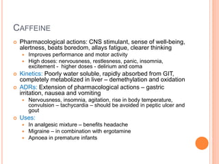 Caffeine
– Pharmacological actions: CNS stimulant, sense of well-being, alertness, beats boredom, allays
fatigue, clearer thinking
– Improves performance and motor activity
– High doses: nervousness, restlesness, panic, insomnia, excitement - higher doses - delirium and coma
– Kinetics: Poorly water soluble, rapidly absorbed from GIT, completely metabolized in liver –
demethylation and oxidation
– ADRs: Extension of pharmacological actions – gastric irritation, nausea and vomiting
– Nervousness, insomnia, agitation, rise in body temperature, convulsion – tachycardia – should be avoided in
peptic ulcer and gout
– Uses:
– In analgesic mixture – benefits headache
– Migraine – in combination with ergotamine
– Apnoea in premature infants
 