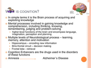 What is cognition?
– In simple terms it is the Brain process of acquiring and exploiting knowledge
– Mental processes involved in gaining knowledge and comprehension, including thinking,
knowing, remembering, judging and problem-solving
– higher-level functions of the brain and encompass language, imagination, perception and planning
– Multiple levels of Neurobiological process – learning, memory, attention and motivation
– Hippocampus – encoding new information
– Strio-frontal circuit – decision making
– Frontal lobe - retrieval
– Cognition Enhancers are the drugs used in the disorders of these functions
– Amnesia Alzheimer`s Disease
 