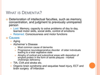 What is Dementia?
– Deterioration of intellectual faculties, such as memory, concentration, and judgment to previously
unimpaired person
– Lost: Memory, capacity to solve problems of day to day, learned motor skills, social skills, control of emotions
– Retained: Consciousness and motor functions
– Causes:
– Aging
– Alzheimer`s Disease
– Most common cause of dementia
– Progressive neurodegenerative disorder of older individuals leading to a total vegetative state
– Atrophy of cortical and subcortical areas with deposition of amyloid protein in the form of senile plaques - marked
cholinergic deficiency
– TIA, CVA and stroke etc.
– Organic brain syndrome and sequelae head injury, ECT and brain surgery of Infarction
 