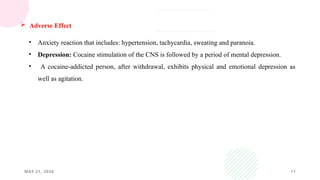 MAY 21, 2026 11
 Adverse Effect
• Anxiety reaction that includes: hypertension, tachycardia, sweating and paranoia.
• Depression: Cocaine stimulation of the CNS is followed by a period of mental depression.
• A cocaine-addicted person, after withdrawal, exhibits physical and emotional depression as
well as agitation.
 