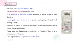 MAY 21, 2026 14
Piracetam
• Piracetam is a cyclic derivative of GABA.
• It was first introduced as a nootropic agent.
• It is beneficial in cognitive deficits occurring in several types of brain
disorders.
• Mental performance is improved in children and ageing individuals with
memory deficits.
• Piracetam is devoid of significant autonomic, motor or behavioural effects,
even at relatively high doses.
• Aniracetam and Oxiracetam are derivatives of Piracetam. These have an
action similar to Piracetam.
• Dose of piracetam is 2-3 gm daily in divided dose.
 
