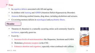 MAY 21, 2026 15
 Uses
• In cognitive defects associated with AD and ageing.
• In children with learning and ADHD (Attention Deficit Hyperactivity Disorder).
• Amnesia following cerebral trauma, drug abuse, including alcoholism and seizures.
• Co-existing memory deficits in neurological and psychiatric illness.
• Theanine (L-theanine) is a naturally occurring amino acid commonly found in
tea leaves, especially green tea.
• It acts by –
1. Increases levels of neurotransmitters like Dopamine, Serotonin and GABA
2. Modulates glutamate receptors in the CNS
3. Enhances attention and cognition, especially when combined with caffeine
Theanine
 