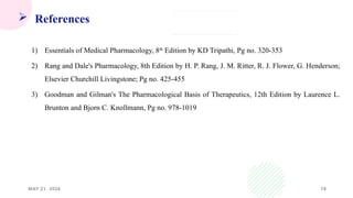 18
 References
1) Essentials of Medical Pharmacology, 8th
Edition by KD Tripathi, Pg no. 320-353
2) Rang and Dale's Pharmacology, 8th Edition by H. P. Rang, J. M. Ritter, R. J. Flower, G. Henderson;
Elsevier Churchill Livingstone; Pg no. 425-455
3) Goodman and Gilman's The Pharmacological Basis of Therapeutics, 12th Edition by Laurence L.
Brunton and Bjorn C. Knollmann, Pg no. 978-1019
MAY 21, 2026
 