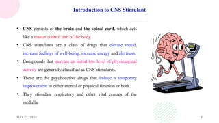 MAY 21, 2026 3
Introduction to CNS Stimulant
• CNS consists of the brain and the spinal cord, which acts
like a master control unit of the body.
• CNS stimulants are a class of drugs that elevate mood,
increase feelings of well-being, increase energy and alertness.
• Compounds that increase an initial low level of physiological
activity are generally classified as CNS stimulants.
• These are the psychoactive drugs that induce a temporary
improvement in either mental or physical function or both.
• They stimulate respiratory and other vital centres of the
medulla.
 