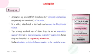 MAY 21, 2026 6
Analeptics
Doxapram
• Analeptics are general CNS stimulants; they stimulate vital centres
(respiratory and vasomotor) of the brain.
• It is widely distributed in the body and crosses the blood-brain
barrier.
• The primary medical use of these drugs is as an anaesthetic
recovery tool or to treat emergency respiratory depression, hence
they are also called as respiratory stimulants.
• It also stimulates peripheral chemoreceptors in the carotid arteries.
 