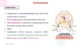 MAY 21, 2026 7
Psychostimulants
Amphetamine
• Amphetamine is a non-catecholamine (shows effects quite
similar to those of cocaine).
• Dextroamphetamine is the major member of this class.
• Methamphetamine is a derivative of amphetamine that can
be smoked, and many abusers prefer it.
 MOA
• Amphetamine inhibits dopamine transporter (DAT),
increasing the availability of dopamine in the synaptic cleft.
• It also inhibits reuptake and the MAO enzyme.
 