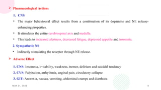 MAY 21, 2026 8
 Pharmacological Actions
1. CNS
• The major behavioural effect results from a combination of its dopamine and NE release-
enhancing properties.
• It stimulates the entire cerebrospinal axis and medulla.
• This leads to increased alertness, decreased fatigue, depressed appetite and insomnia.
2. Sympathetic NS
• Indirectly stimulating the receptor through NE release.
 Adverse Effect
1. CNS: Insomnia, irritability, weakness, tremor, delirium and suicidal tendency
2. CVS: Palpitation, arrhythmia, anginal pain, circulatory collapse
3. GIT: Anorexia, nausea, vomiting, abdominal cramps and diarrhoea
 