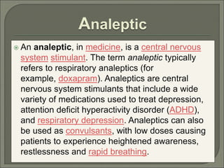 Analeptic
 An analeptic, in medicine, is a central nervous
system stimulant. The term analeptic typically
refers to respiratory analeptics (for
example, doxapram). Analeptics are central
nervous system stimulants that include a wide
variety of medications used to treat depression,
attention deficit hyperactivity disorder (ADHD),
and respiratory depression. Analeptics can also
be used as convulsants, with low doses causing
patients to experience heightened awareness,
restlessness and rapid breathing.
 