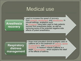 Medical use
• used to increase the speed of recovery
from propofol, remifentanil, and sevoflurane. In
clinical settings, analeptics such
as Doxapram have been used to help patients
recover from anesthesia better, as well as
removing some of the potential negative side
effects of potent anesthetics.
Anesthesia
recovery
• three most prevalent clinical analeptic uses of
caffeine are in the treatment of asthma, apnea
of prematurity, and bronchopulmonary
dysplasia in newborn infants.Caffeine is a
weak bronchodilator, which explains the relief
of the effects of asthma.
Respiratory
distress
management
 