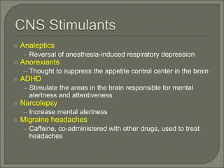  Analeptics
– Reversal of anesthesia-induced respiratory depression
 Anorexiants
– Thought to suppress the appetite control center in the brain
 ADHD
– Stimulate the areas in the brain responsible for mental
alertness and attentiveness
 Narcolepsy
– Increase mental alertness
 Migraine headaches
– Caffeine, co-administered with other drugs, used to treat
headaches
 