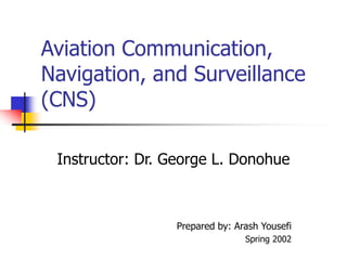 Aviation Communication,
Navigation, and Surveillance
(CNS)
Instructor: Dr. George L. Donohue
Prepared by: Arash Yousefi
Spring 2002
 