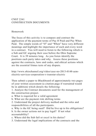 CNST 2341
CONSTRUCTION DOCUMENTS
Homework
The focus of this activity is to compare and contrast the
application of the payment terms of Pay If Paid and Pay When
Paid. The simple words of “If” and “When” have very different
meanings and highlight the importance of each and every word
in a contract. You will need to listen to the following which is
a Sub and GC arguing their case before the Ohio Supreme
Court. It is 39 minutes long. As you listen identify the
positions each party takes and why. Assess these positions
against the contracts, laws and codes, and ethical actions which
are the essential litmus tests of any dispute.
http://www.ohiochannel.org/video/case-no-2013-0148-aem-
electric-services-corporation-v-transtar-electric
Then submit a paper to Blackboard of approximately two pages
of your written assessment (a citation page if warranted would
be in addition) which details the following:
1. Analyze the Contract documents used for the management of
the construction project.
a. What is required for a valid agreement
b. What are the payment risk shifting terms
2. Understand the project delivery method and the roles and
responsibilities of all the participants.
a. Why is the GC being sued? Did he live up to his obligations?
b. Is the owner actions not to pay legal? If not what
accountability?
c. Where did the Sub fail or excel in his duties?
3. Understand the legal implications of the contracts and the
 