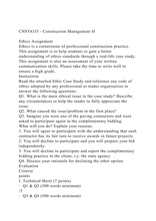 CNST4335 - Construction Management II
Ethics Assignment
Ethics is a cornerstone of professional construction practice.
This assignment is to help students to gain a better
understanding of ethics standards through a real-life case study.
This assignment is also an assessment of your written
communication skills. Please take the time to write well to
ensure a high grade.
Instruction
Read the attached Ethic Case Study and reference any code of
ethics adopted by any professional or trades organization to
answer the following questions:
Q1. What is the main ethical issue in the case study? Describe
any circumstances to help the reader to fully appreciate the
issue.
Q2. What caused the issue/problem in the first place?
Q3. Imagine you were one of the paving contractors and were
asked to participate again in the complementary bidding.
What will you do? Explain your reasons.
1. You will agree to participate with the understanding that each
contractor has its fair turn to receive awards in future projects.
2. You will decline to participate and you will prepare your bid
independently.
3. You will decline to participate and report the complimentary
bidding practice to the client, i.e. the state agency
Q4. Discuss your rationale for declining the other option.
Evaluation
Criteria
points
I. Technical Merit (7 points)
· Q1 & Q2 (300 words minimum)
/3
· Q3 & Q4 (500 words minimum)
 