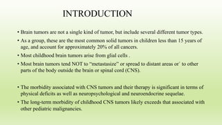 INTRODUCTION
• Brain tumors are not a single kind of tumor, but include several different tumor types.
• As a group, these are the most common solid tumors in children less than 15 years of
age, and account for approximately 20% of all cancers.
• Most childhood brain tumors arise from glial cells .
• Most brain tumors tend NOT to “metastasize” or spread to distant areas or` to other
parts of the body outside the brain or spinal cord (CNS).
• The morbidity associated with CNS tumors and their therapy is significant in terms of
physical deficits as well as neuropsychological and neuroendocrine sequelae.
• The long-term morbidity of childhood CNS tumors likely exceeds that associated with
other pediatric malignancies.
 