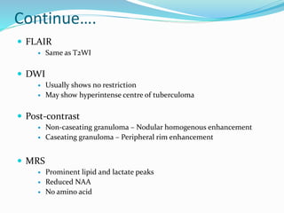 Continue….
 FLAIR
 Same as T2WI
 DWI
 Usually shows no restriction
 May show hyperintense centre of tuberculoma
 Post-contrast
 Non-caseating granuloma – Nodular homogenous enhancement
 Caseating granuloma – Peripheral rim enhancement
 MRS
 Prominent lipid and lactate peaks
 Reduced NAA
 No amino acid
 