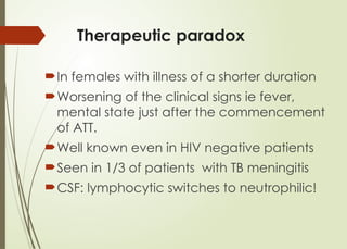 Therapeutic paradox
In females with illness of a shorter duration
Worsening of the clinical signs ie fever,
mental state just after the commencement
of ATT.
Well known even in HIV negative patients
Seen in 1/3 of patients with TB meningitis
CSF: lymphocytic switches to neutrophilic!
 