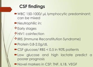 CSF findings
WBC 150-1000/ μL lymphocytic predominant;
can be mixed
Neutrophilic in:
Early stages
HIV1 coinfection
IRIS (Immune Reconstitution Syndrome)
Protein 0.8-2.0g/dL
CSF glucose/ RBS < 0.5 in 90% patients
Low glucose and high lactate predict a
poorer prognosis
Novel markers in CSF: TNF, IL1В, VEGF
 