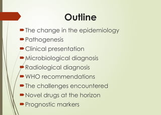 Outline
The change in the epidemiology
Pathogenesis
Clinical presentation
Microbiological diagnosis
Radiological diagnosis
WHO recommendations
The challenges encountered
Novel drugs at the horizon
Prognostic markers
 