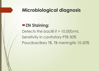 Microbiological diagnosis
ZN Staining:
Detects the bacilli if > 10,000/mL
Sensitivity in cavitatory PTB 30%
Paucibacillary TB, TB meningitis 10-20%
 