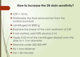 How to increase the ZN stain sensitivity?
 CSF > 10 mL
 Preferrably the fluid removed last from the
lumbar puncture
 centrifuged at 3000 g
 Examine the smear of the clot/ sediment of CSF
 If not clotted: add 95% alcohol 2 ml
 Apply 0.02 ml of the centrifuged deposit onto the
slide to < 1cm diameter
 Examine under 200-500 HPF
 By > one observer
 For > 30 minutes!
 