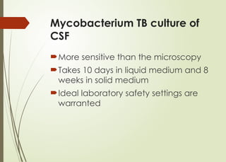 Mycobacterium TB culture of
CSF
More sensitive than the microscopy
Takes 10 days in liquid medium and 8
weeks in solid medium
Ideal laboratory safety settings are
warranted
 