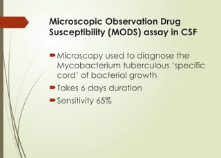 Microscopic Observation Drug
Susceptibility (MODS) assay in CSF
Microscopy used to diagnose the
Mycobacterium tuberculous ‘specific
cord’ of bacterial growth
Takes 6 days duration
Sensitivity 65%
 