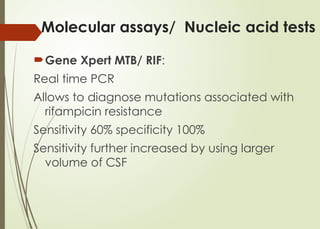 Molecular assays/ Nucleic acid tests
Gene Xpert MTB/ RIF:
Real time PCR
Allows to diagnose mutations associated with
rifampicin resistance
Sensitivity 60% specificity 100%
Sensitivity further increased by using larger
volume of CSF
 