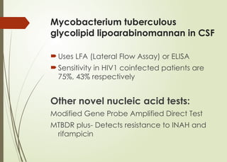 Mycobacterium tuberculous
glycolipid lipoarabinomannan in CSF
Uses LFA (Lateral Flow Assay) or ELISA
Sensitivity in HIV1 coinfected patients are
75%, 43% respectively
Other novel nucleic acid tests:
Modified Gene Probe Amplified Direct Test
MTBDR plus- Detects resistance to INAH and
rifampicin
 