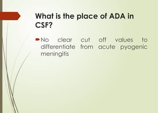 What is the place of ADA in
CSF?
No clear cut off values to
differentiate from acute pyogenic
meningitis
 