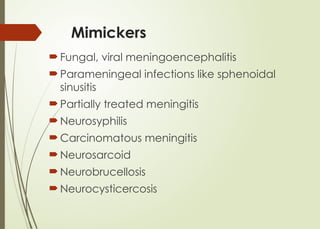 Mimickers
 Fungal, viral meningoencephalitis
 Parameningeal infections like sphenoidal
sinusitis
 Partially treated meningitis
 Neurosyphilis
 Carcinomatous meningitis
 Neurosarcoid
 Neurobrucellosis
 Neurocysticercosis
 