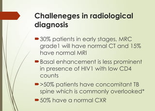 Challeneges in radiological
diagnosis
30% patients in early stages, MRC
grade1 will have normal CT and 15%
have normal MRI
Basal enhancement is less prominent
in presence of HIV1 with low CD4
counts
>50% patients have concomitant TB
spine which is commonly overlooked*
50% have a normal CXR
 
