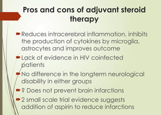Pros and cons of adjuvant steroid
therapy
Reduces intracerebral inflammation, inhibits
the production of cytokines by microglia,
astrocytes and improves outcome
Lack of evidence in HIV coinfected
patients
No difference in the longterm neurological
disability in either groups
? Does not prevent brain infarctions
2 small scale trial evidence suggests
addition of aspirin to reduce infarctions
 