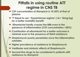 Pitfalls in using routine ATT
regime in CNS TB
 CSF concentration of rifampicin is 10-20% of that of
plasma
 *? Need to use ‘ Hyperintense regime’ ( ie> 10mg/kg)
for a better mortality benefit
 Ethambutol hardly crosses the BBB even in the
presence of inflammation (CSF concentration <20%)
 Contribution of ethambutol for a better outcome is
minimal even in the presence of INAH resistance
 Streptomycin poorly penetrates once the inflammation
subsides
 Higher prevalence of resistance to Streptomycin
 Vestibular and ototoxic effects of Streptomycin
 Second line drugs to be considered in patients with
resistance to rifampicin
 