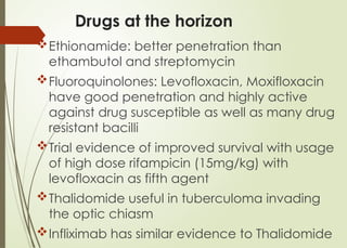 Drugs at the horizon
Ethionamide: better penetration than
ethambutol and streptomycin
Fluoroquinolones: Levofloxacin, Moxifloxacin
have good penetration and highly active
against drug susceptible as well as many drug
resistant bacilli
Trial evidence of improved survival with usage
of high dose rifampicin (15mg/kg) with
levofloxacin as fifth agent
Thalidomide useful in tuberculoma invading
the optic chiasm
Infliximab has similar evidence to Thalidomide
 