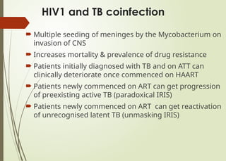 HIV1 and TB coinfection
 Multiple seeding of meninges by the Mycobacterium on
invasion of CNS
 Increases mortality & prevalence of drug resistance
 Patients initially diagnosed with TB and on ATT can
clinically deteriorate once commenced on HAART
 Patients newly commenced on ART can get progression
of preexisting active TB (paradoxical IRIS)
 Patients newly commenced on ART can get reactivation
of unrecognised latent TB (unmasking IRIS)
 