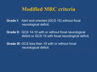 Modified MRC criteria
Grade I: Alert and oriented (GCS 15) without focal
neurological deficit.
Grade II: GCS 14-10 with or without focal neurological
deficit or GCS 15 with focal neurological deficit.
Grade III: GCS less than 10 with or without focal
neurological deficit.
 