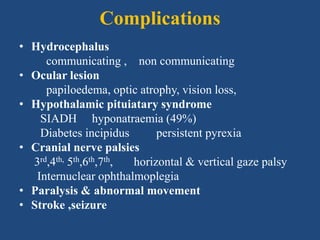 Complications
• Hydrocephalus
communicating , non communicating
• Ocular lesion
papiloedema, optic atrophy, vision loss,
• Hypothalamic pituiatary syndrome
SIADH hyponatraemia (49%)
Diabetes incipidus persistent pyrexia
• Cranial nerve palsies
3rd,4th, 5th,6th,7th, horizontal & vertical gaze palsy
Internuclear ophthalmoplegia
• Paralysis & abnormal movement
• Stroke ,seizure
 