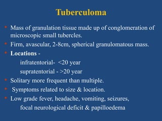 Tuberculoma
• Mass of granulation tissue made up of conglomeration of
microscopic small tubercles.
• Firm, avascular, 2-8cm, spherical granulomatous mass.
• Locations -
infratentorial- <20 year
supratentorial - >20 year
• Solitary more frequent than multiple.
• Symptoms related to size & location.
• Low grade fever, headache, vomiting, seizures,
focal neurological deficit & papilloedema
 