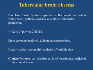 Tubercular brain abscess
• It is characterised by an encapsulated collection of pus containg
viable bacilli without evidence of a classic tubercular
granuloma.
• 4-7.5% of pt with CNS TB.
• More common in elderly & immunocompromised.
• Usually solitary, uni/multi-loculated of variable size.
• Clinical features: partial seizures, focal neurological deficit &
↑ intracranial tension.
 