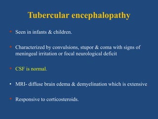 Tubercular encephalopathy
• Seen in infants & children.
• Characterized by convulsions, stupor & coma with signs of
meningeal irritation or focal neurological deficit
• CSF is normal.
• MRI- diffuse brain edema & demyelination which is extensive.
• Responsive to corticosteroids.
 
