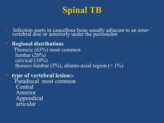 Spinal TB
• Infection starts in cancellous bone usually adjacent to an inter-
vertebral disc or anteriorly under the periosteum
• Regional distributions
Thoracic (65%) most common
lumbar (20%)
cervical (10%)
thoraco-lumbar (5%), atlanto-axial region (< 1%)
• type of vertebral lesion:-
Paradiscal most common
Central
Anterior
Appendical
articular
 