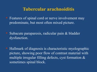 Tubercular arachnoiditis
• Features of spinal cord or nerve involvement may
predominate, but most often mixed picture.
• Subacute paraparesis, radicular pain & bladder
dysfunction.
• Hallmark of diagnosis is characteristic myelographic
picture, showing poor flow of contrast material with
multiple irregular filling defects, cyst formation &
sometimes spinal block.
 